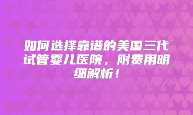 如何选择靠谱的美国三代试管婴儿医院,附费用明细解析!