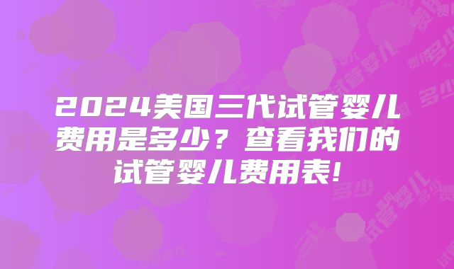 2024美国三代试管婴儿费用是多少？查看我们的试管婴儿费用表!