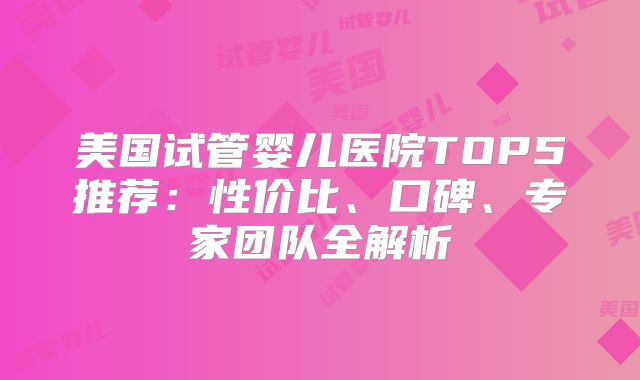 美国试管婴儿医院TOP5推荐:性价比、口碑、专家团队全解析