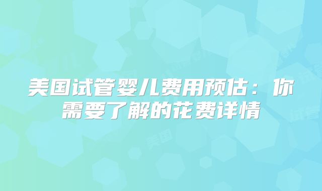 美国试管婴儿费用预估：你需要了解的花费详情
