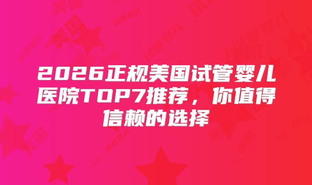 2026正规美国试管婴儿医院TOP7推荐，你值得信赖的选择