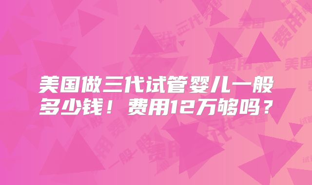美国做三代试管婴儿一般多少钱！费用12万够吗？