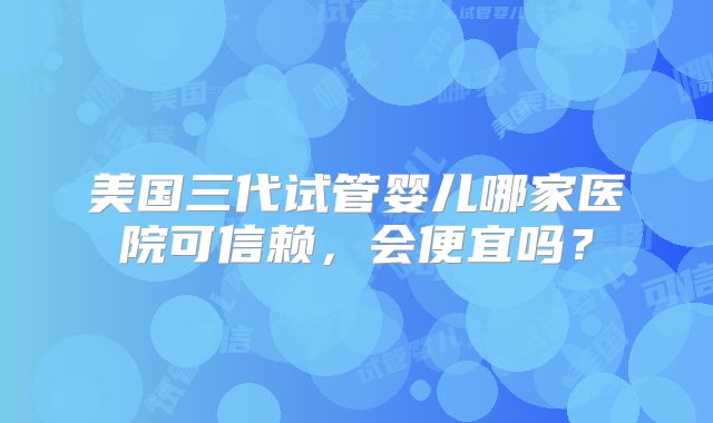 美国三代试管婴儿哪家医院可信赖，会便宜吗？