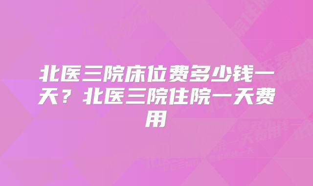 北医三院床位费多少钱一天？北医三院住院一天费用