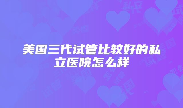 美国三代试管比较好的私立医院怎么样