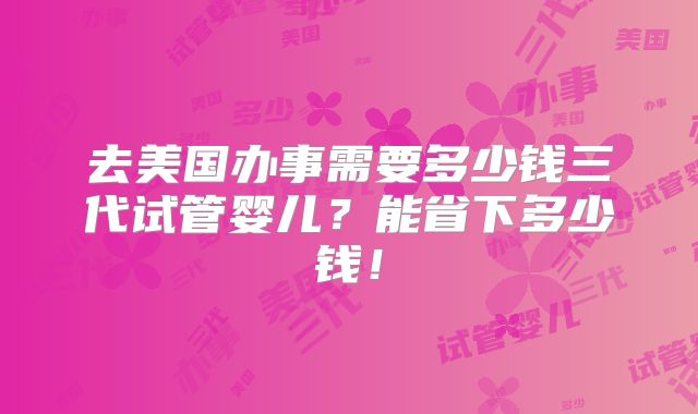 去美国办事需要多少钱三代试管婴儿？能省下多少钱！