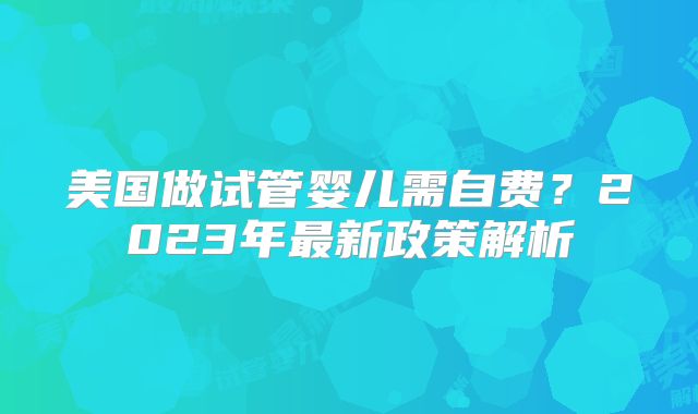 美国做试管婴儿需自费？2023年最新政策解析