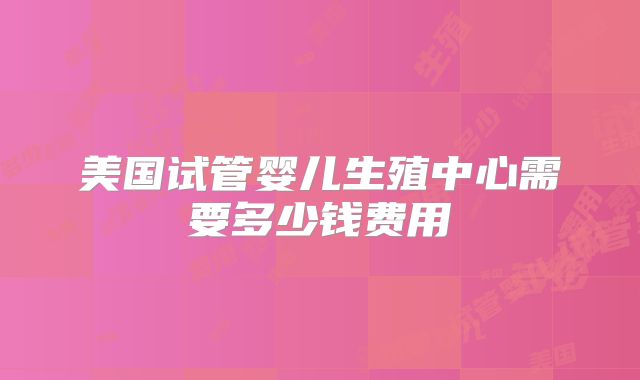 美国试管婴儿生殖中心需要多少钱费用
