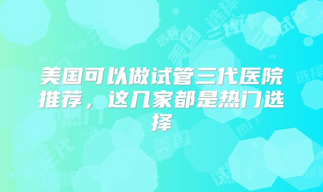 美国可以做试管三代医院推荐，这几家都是热门选择