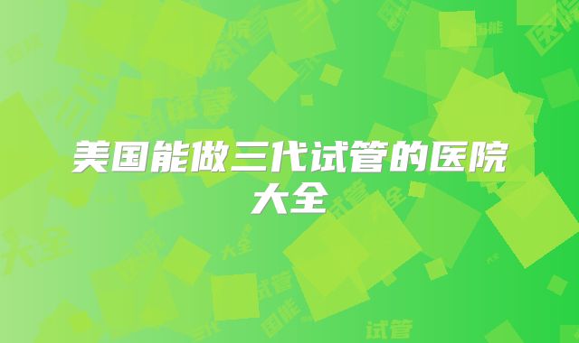 美国能做三代试管的医院大全