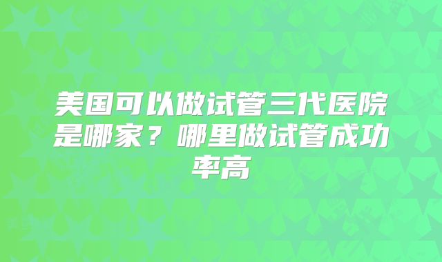 美国可以做试管三代医院是哪家？哪里做试管成功率高