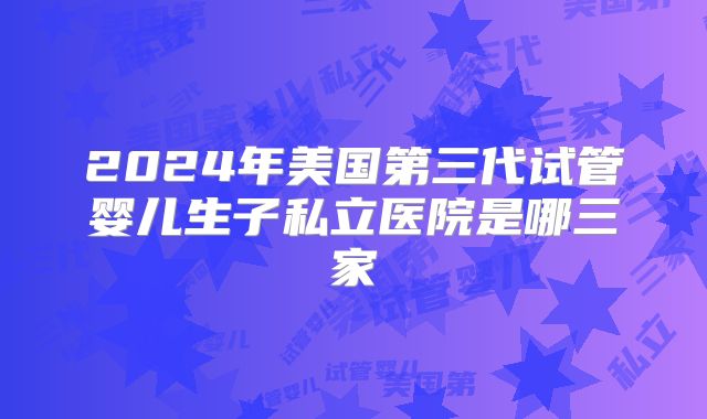 2024年美国第三代试管婴儿生子私立医院是哪三家