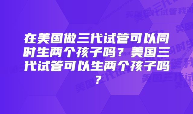 在美国做三代试管可以同时生两个孩子吗？美国三代试管可以生两个孩子吗？