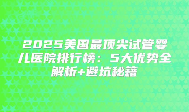 2025美国最顶尖试管婴儿医院排行榜：5大优势全解析+避坑秘籍