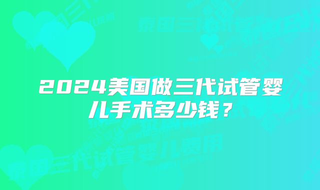 2024美国做三代试管婴儿手术多少钱？