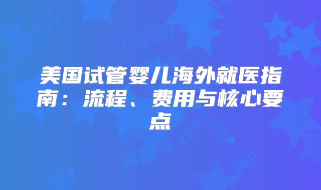 美国试管婴儿海外就医指南：流程、费用与核心要点