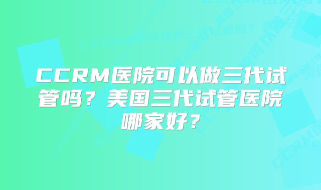 CCRM医院可以做三代试管吗？美国三代试管医院哪家好？