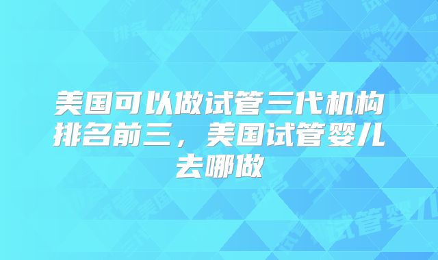 美国可以做试管三代机构排名前三，美国试管婴儿去哪做