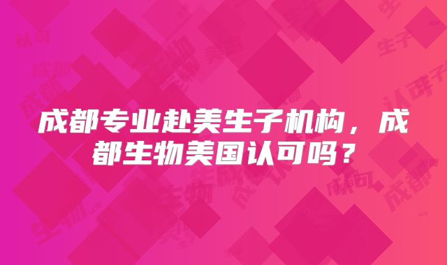 成都专业赴美生子机构，成都生物美国认可吗？