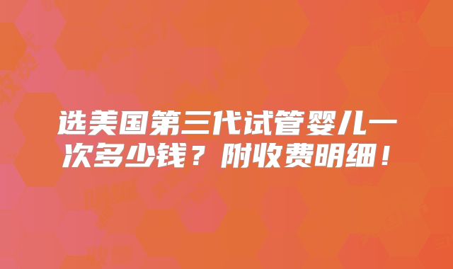 选美国第三代试管婴儿一次多少钱？附收费明细！