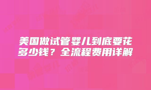 美国做试管婴儿到底要花多少钱？全流程费用详解