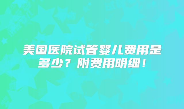 美国医院试管婴儿费用是多少？附费用明细！