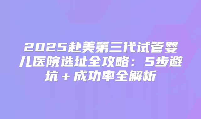 2025赴美第三代试管婴儿医院选址全攻略：5步避坑＋成功率全解析