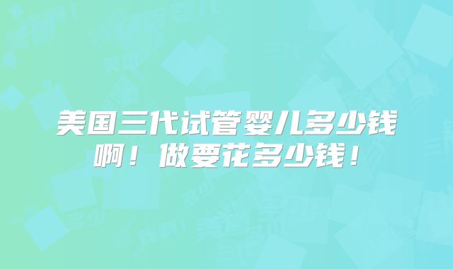 美国三代试管婴儿多少钱啊!做要花多少钱!