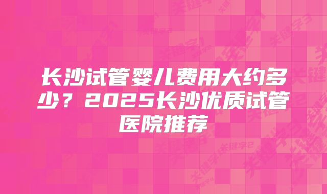 长沙试管婴儿费用大约多少?2025长沙优质试管医院推荐