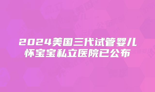 2024美国三代试管婴儿怀宝宝私立医院已公布