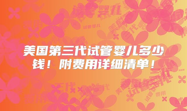 美国第三代试管婴儿多少钱！附费用详细清单！