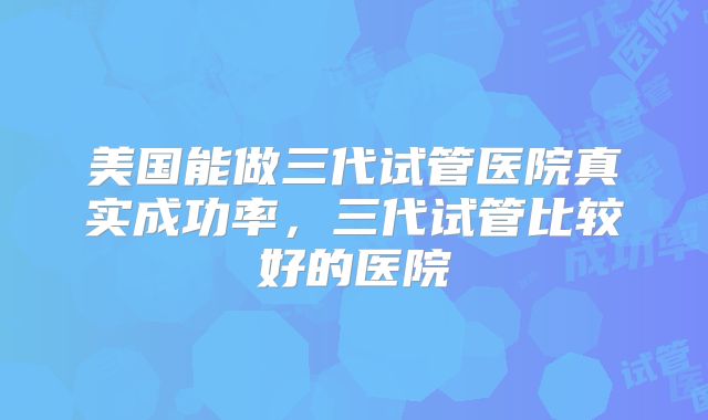 美国能做三代试管医院真实成功率，三代试管比较好的医院