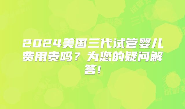 2024美国三代试管婴儿费用贵吗？为您的疑问解答!