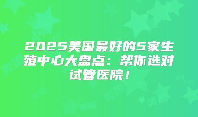 2025美国最好的5家生殖中心大盘点：帮你选对试管医院！
