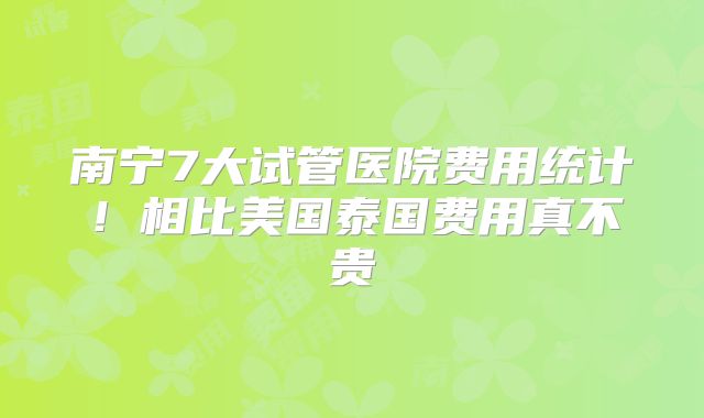南宁7大试管医院费用统计！相比美国泰国费用真不贵