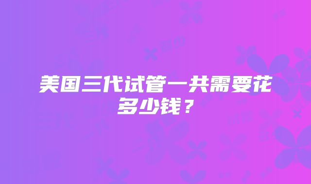 美国三代试管一共需要花多少钱?