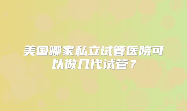 美国哪家私立试管医院可以做几代试管？
