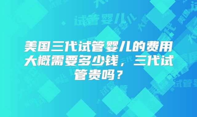 美国三代试管婴儿的费用大概需要多少钱，三代试管贵吗？