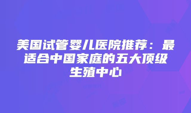 美国试管婴儿医院推荐:最适合中国家庭的五大顶级生殖中心