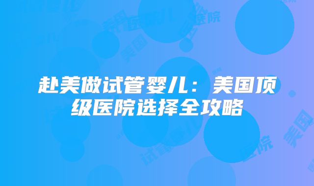 赴美做试管婴儿：美国顶级医院选择全攻略