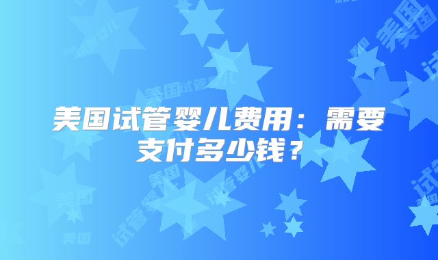 美国试管婴儿费用：需要支付多少钱？