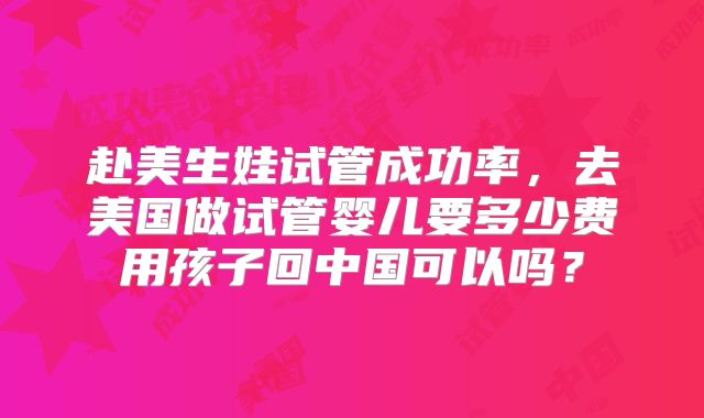 赴美生娃试管成功率,去美国做试管婴儿要多少费用孩子回中国可以吗?