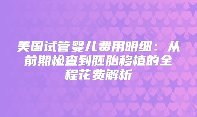 美国试管婴儿费用明细：从前期检查到胚胎移植的全程花费解析