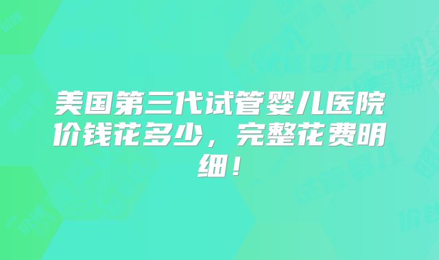美国第三代试管婴儿医院价钱花多少，完整花费明细！