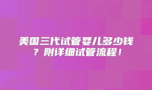 美国三代试管婴儿多少钱？附详细试管流程！