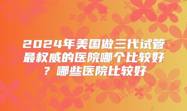 2024年美国做三代试管最权威的医院哪个比较好?哪些医院比较好