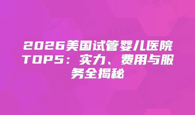 2026美国试管婴儿医院TOP5：实力、费用与服务全揭秘