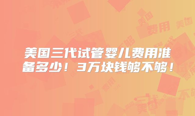 美国三代试管婴儿费用准备多少！3万块钱够不够！