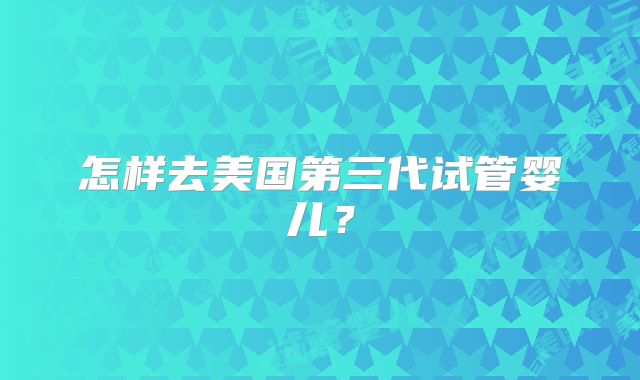 怎样去美国第三代试管婴儿？