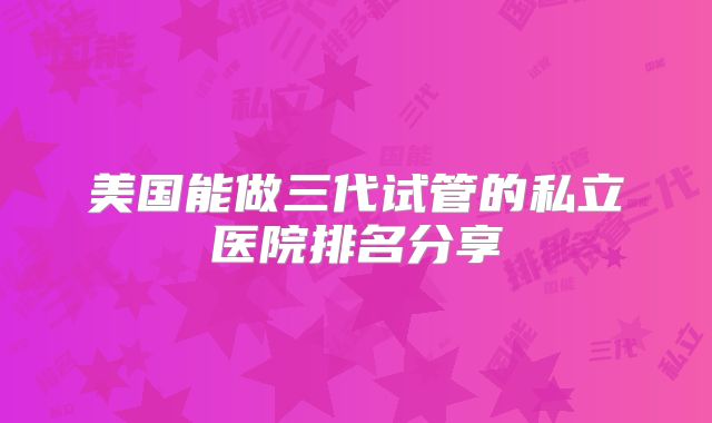 美国能做三代试管的私立医院排名分享